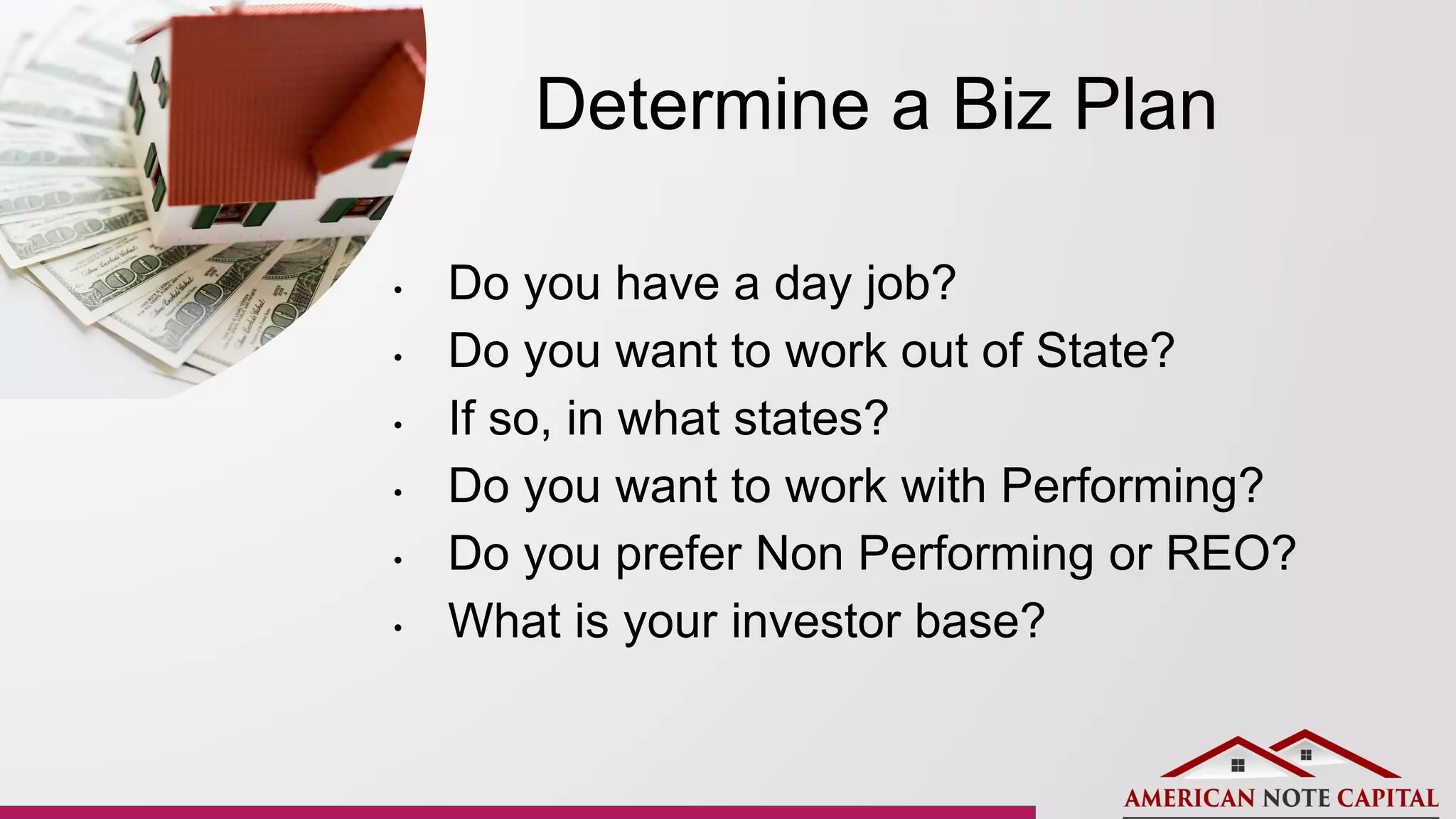 Determine a Biz Plan
• Do you have a day job?
• Do you want to work out of State?
• If so, in what states?
• Do you want to work with Performing?
• Do you prefer Non Performing or REO?
• What is your investor base?
 