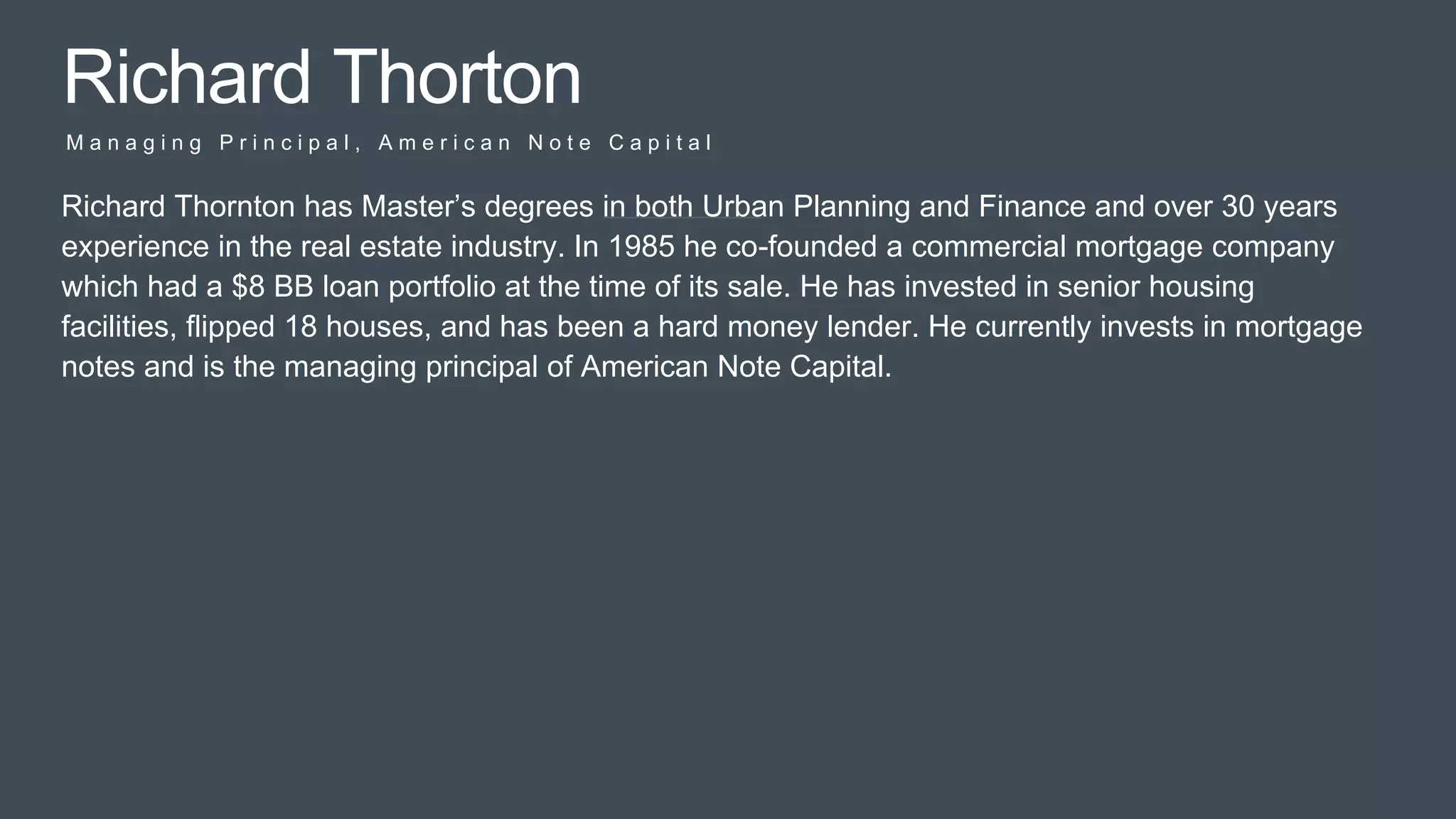 Pitc
h
Richard Thorton
M a n a g i n g P r i n c i p a l , A m e r i c a n N o t e C a p i t a l
Richard Thornton has Master’s degrees in both Urban Planning and Finance and over 30 years
experience in the real estate industry. In 1985 he co-founded a commercial mortgage company
which had a $8 BB loan portfolio at the time of its sale. He has invested in senior housing
facilities, flipped 18 houses, and has been a hard money lender. He currently invests in mortgage
notes and is the managing principal of American Note Capital.
 