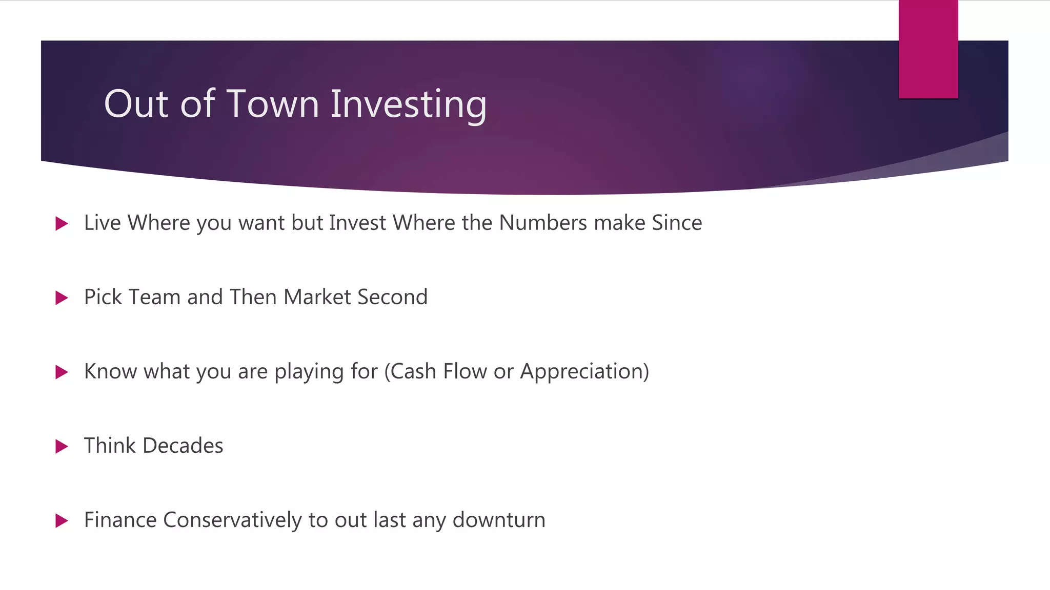 Out of Town Investing
 Live Where you want but Invest Where the Numbers make Since
 Pick Team and Then Market Second
 Know what you are playing for (Cash Flow or Appreciation)
 Think Decades
 Finance Conservatively to out last any downturn
 