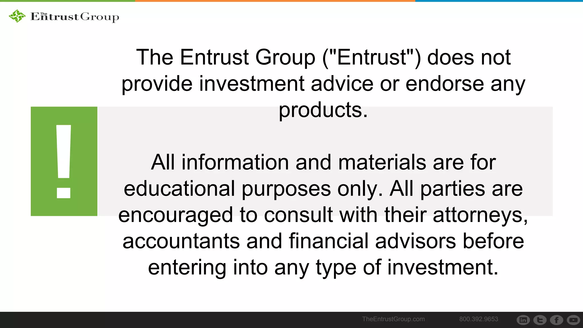 TheEntrustGroup.com 800.392.9653
The Entrust Group ("Entrust") does not
provide investment advice or endorse any
products.
All information and materials are for
educational purposes only. All parties are
encouraged to consult with their attorneys,
accountants and financial advisors before
entering into any type of investment.
 