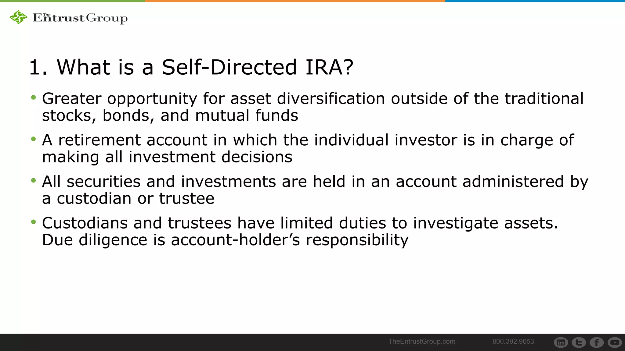 TheEntrustGroup.com 800.392.9653
1. What is a Self-Directed IRA?
• Greater opportunity for asset diversification outside of the traditional
stocks, bonds, and mutual funds
• A retirement account in which the individual investor is in charge of
making all investment decisions
• All securities and investments are held in an account administered by
a custodian or trustee
• Custodians and trustees have limited duties to investigate assets.
Due diligence is account-holder’s responsibility
 