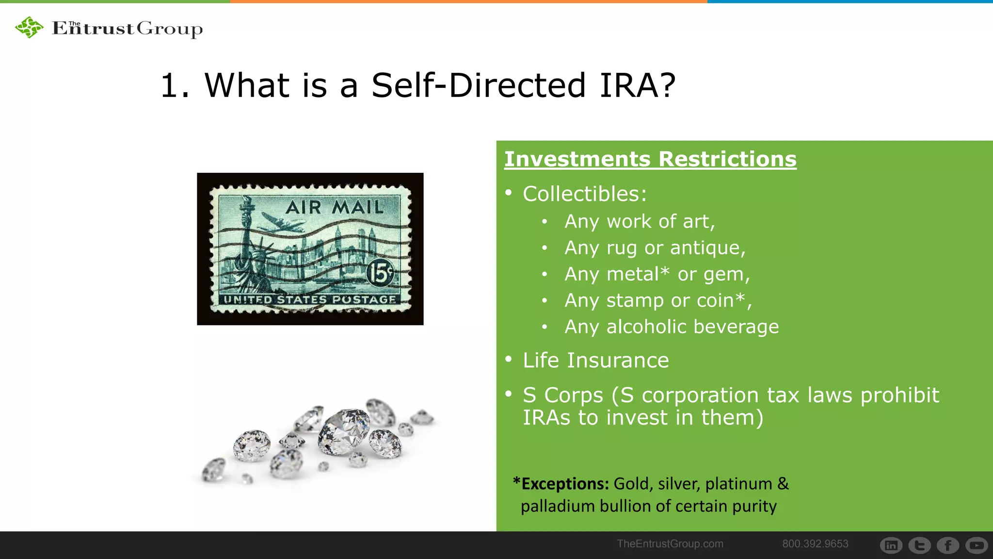 TheEntrustGroup.com 800.392.9653
1. What is a Self-Directed IRA?
Investments Restrictions
• Collectibles:
• Any work of art,
• Any rug or antique,
• Any metal* or gem,
• Any stamp or coin*,
• Any alcoholic beverage
• Life Insurance
• S Corps (S corporation tax laws prohibit
IRAs to invest in them)
*Exceptions: Gold, silver, platinum &
palladium bullion of certain purity
 
