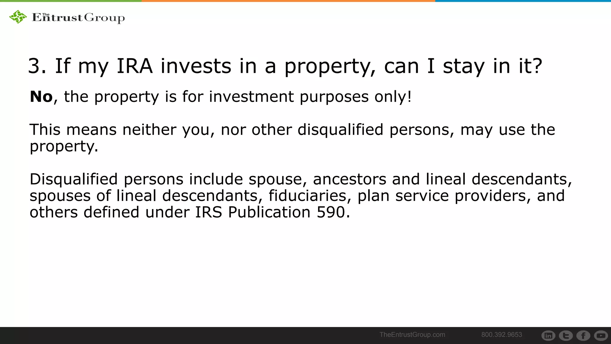 TheEntrustGroup.com 800.392.9653
3. If my IRA invests in a property, can I stay in it?
No, the property is for investment purposes only!
This means neither you, nor other disqualified persons, may use the
property.
Disqualified persons include spouse, ancestors and lineal descendants,
spouses of lineal descendants, fiduciaries, plan service providers, and
others defined under IRS Publication 590.
 