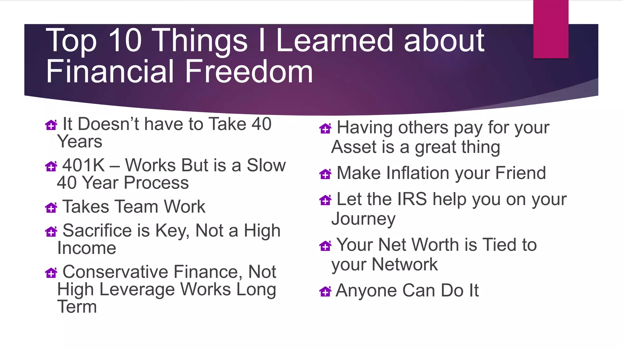 It Doesn’t have to Take 40
Years
401K – Works But is a Slow
40 Year Process
Takes Team Work
Sacrifice is Key, Not a High
Income
Conservative Finance, Not
High Leverage Works Long
Term
Top 10 Things I Learned about
Financial Freedom
Having others pay for your
Asset is a great thing
Make Inflation your Friend
Let the IRS help you on your
Journey
Your Net Worth is Tied to
your Network
Anyone Can Do It
 