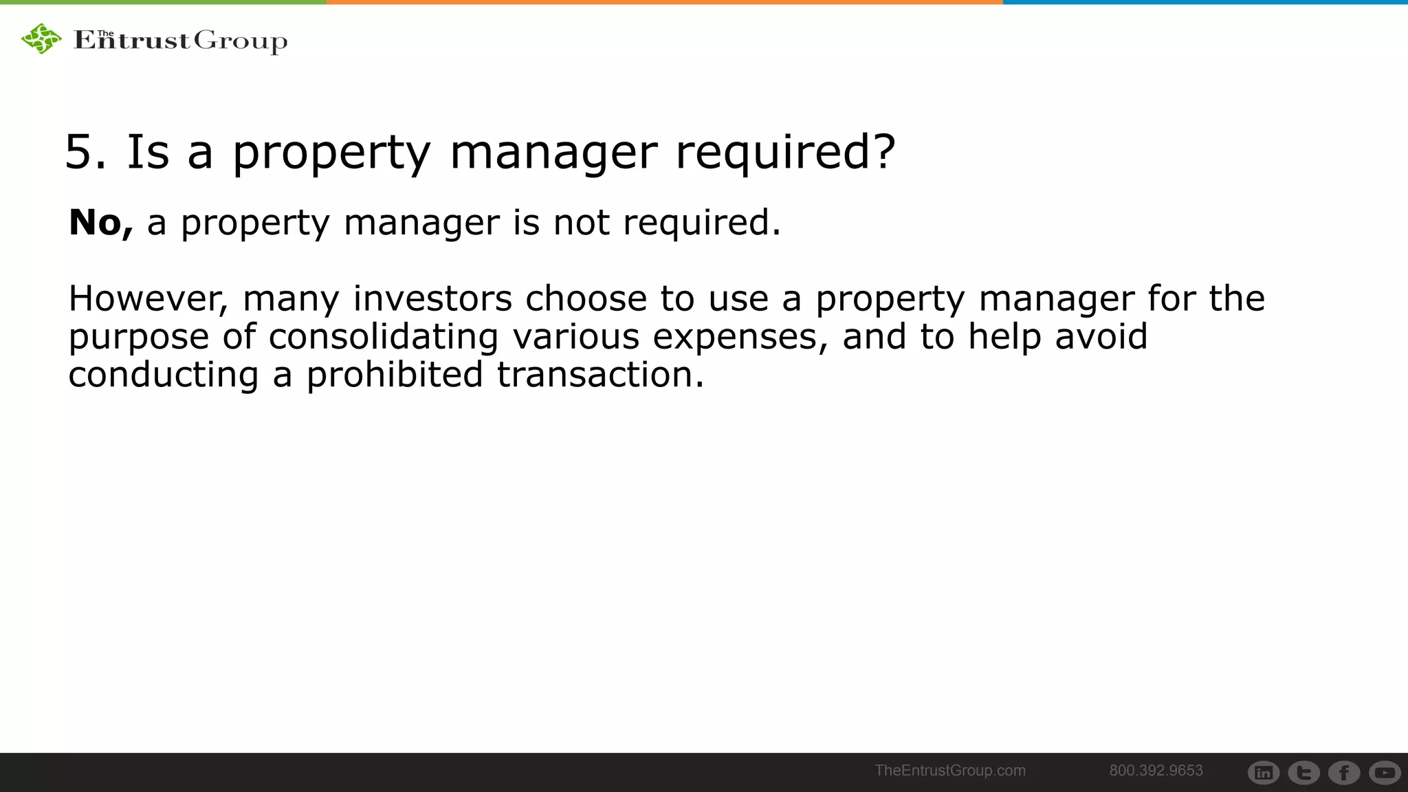 TheEntrustGroup.com 800.392.9653
5. Is a property manager required?
No, a property manager is not required.
However, many investors choose to use a property manager for the
purpose of consolidating various expenses, and to help avoid
conducting a prohibited transaction.
 