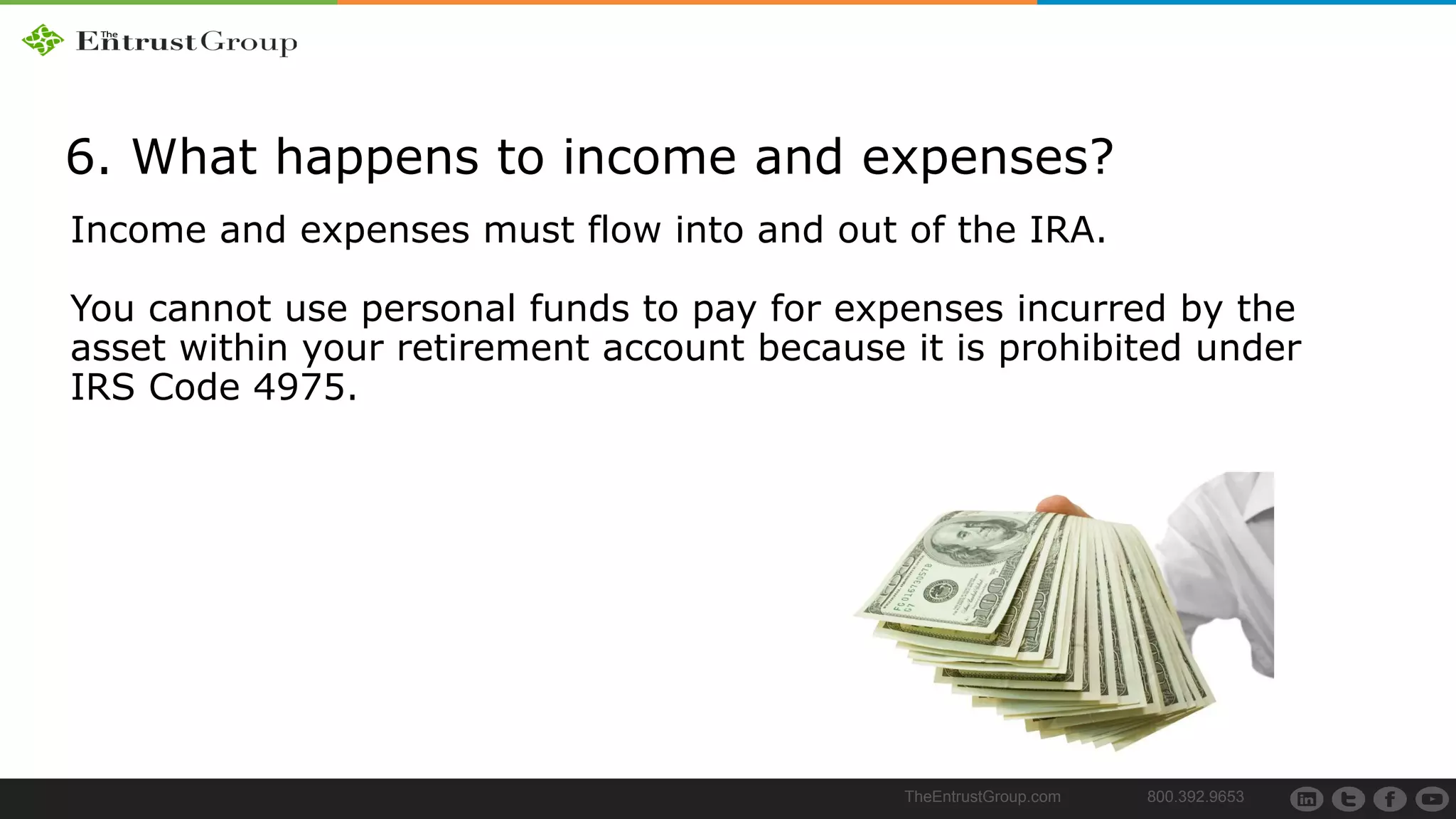 TheEntrustGroup.com 800.392.9653
6. What happens to income and expenses?
Income and expenses must flow into and out of the IRA.
You cannot use personal funds to pay for expenses incurred by the
asset within your retirement account because it is prohibited under
IRS Code 4975.
 