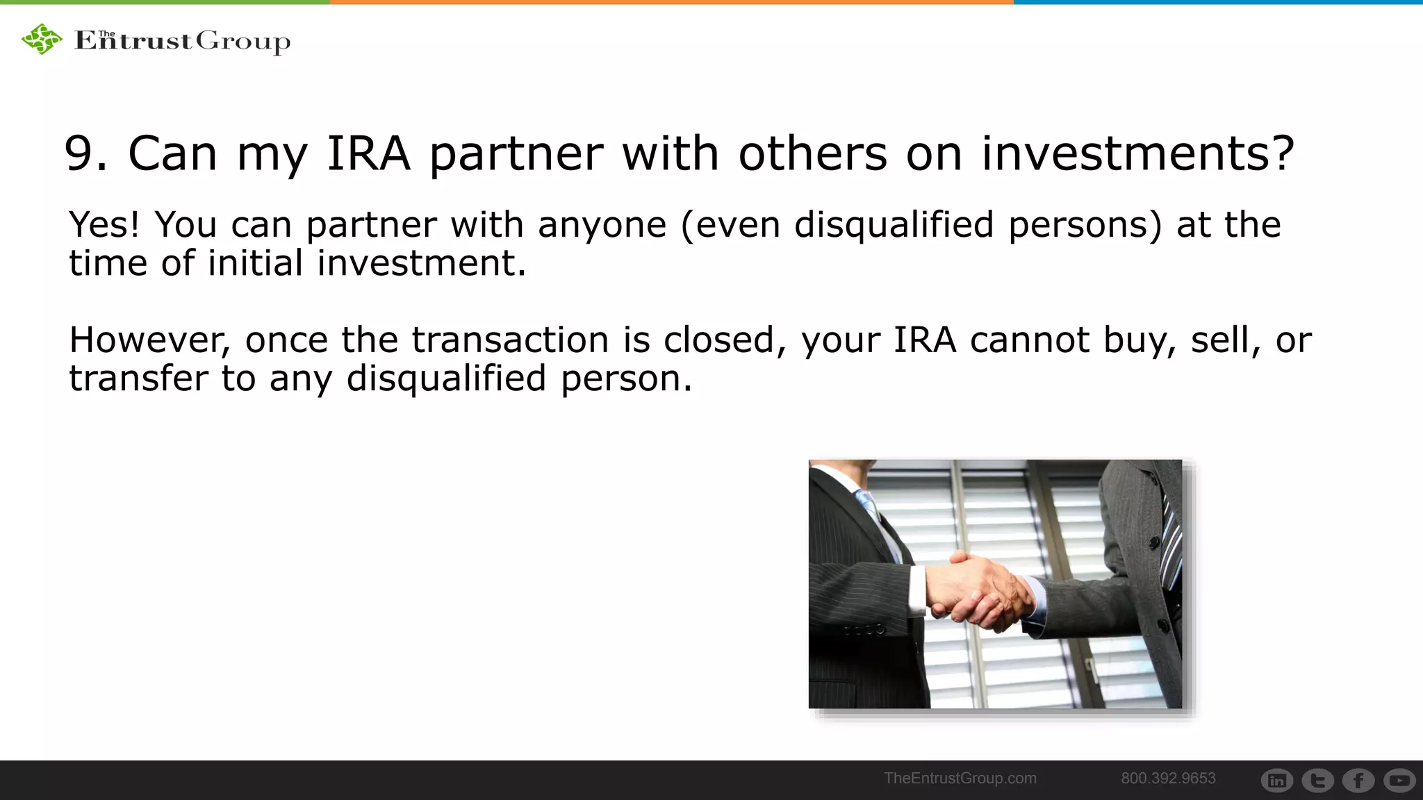 TheEntrustGroup.com 800.392.9653
9. Can my IRA partner with others on investments?
Yes! You can partner with anyone (even disqualified persons) at the
time of initial investment.
However, once the transaction is closed, your IRA cannot buy, sell, or
transfer to any disqualified person.
 