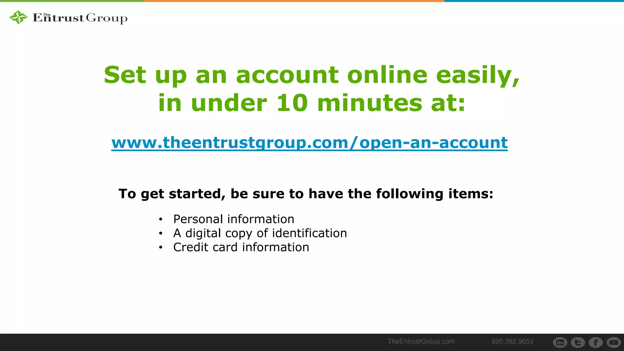 TheEntrustGroup.com 800.392.9653
Set up an account online easily,
in under 10 minutes at:
www.theentrustgroup.com/open-an-account
• Personal information
• A digital copy of identification
• Credit card information
To get started, be sure to have the following items:
 