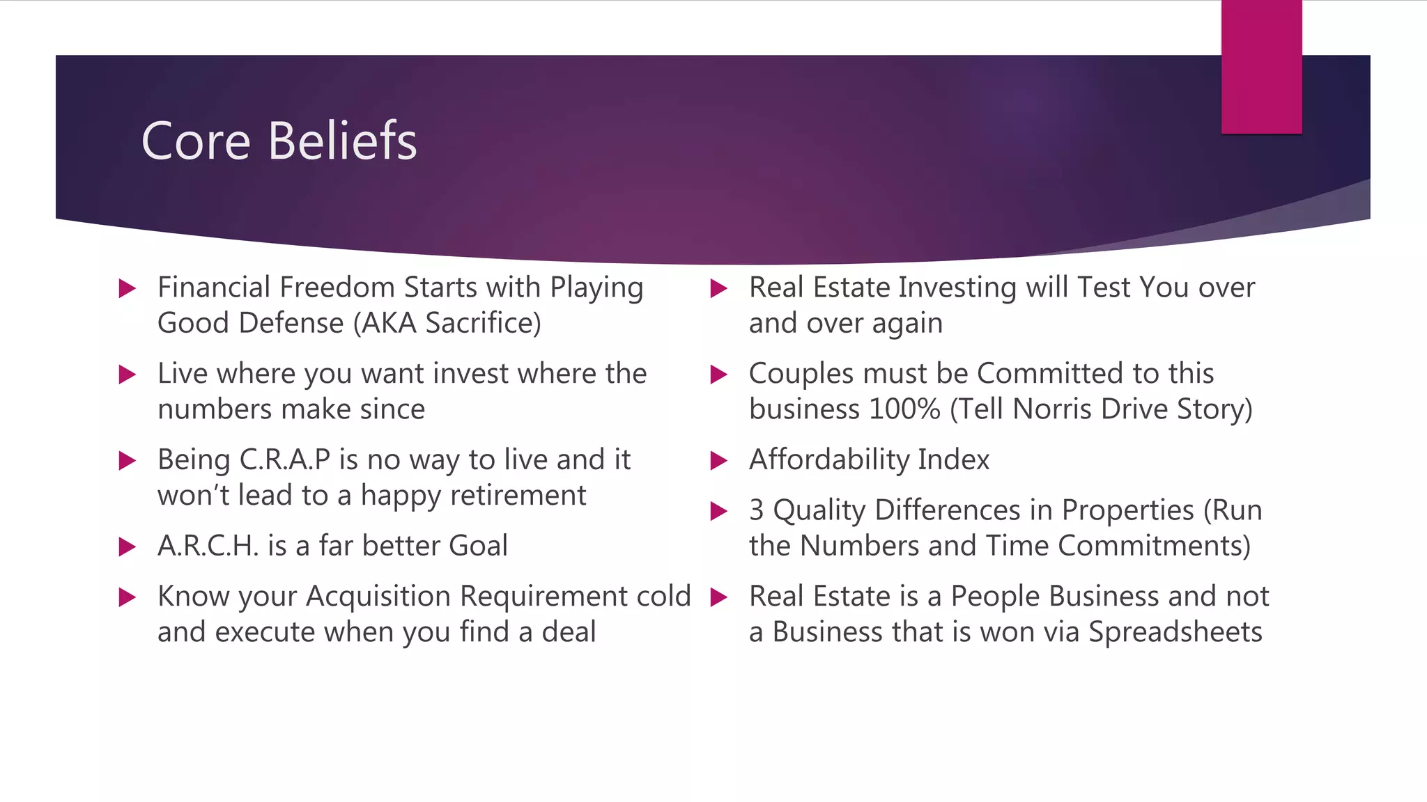 Core Beliefs
 Financial Freedom Starts with Playing
Good Defense (AKA Sacrifice)
 Live where you want invest where the
numbers make since
 Being C.R.A.P is no way to live and it
won’t lead to a happy retirement
 A.R.C.H. is a far better Goal
 Know your Acquisition Requirement cold
and execute when you find a deal
 Real Estate Investing will Test You over
and over again
 Couples must be Committed to this
business 100% (Tell Norris Drive Story)
 Affordability Index
 3 Quality Differences in Properties (Run
the Numbers and Time Commitments)
 Real Estate is a People Business and not
a Business that is won via Spreadsheets
 