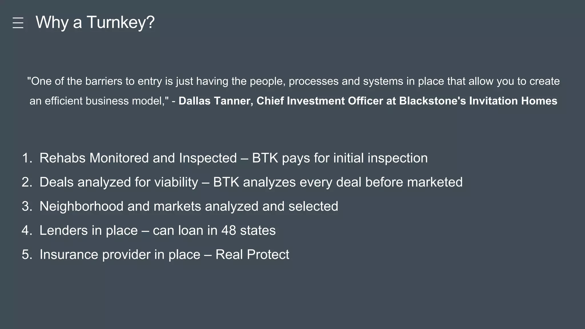 Pitc
h Good Keynote for Great Pitch
Why a Turnkey?
1. Rehabs Monitored and Inspected – BTK pays for initial inspection
2. Deals analyzed for viability – BTK analyzes every deal before marketed
3. Neighborhood and markets analyzed and selected
4. Lenders in place – can loan in 48 states
5. Insurance provider in place – Real Protect
"One of the barriers to entry is just having the people, processes and systems in place that allow you to create
an efficient business model," - Dallas Tanner, Chief Investment Officer at Blackstone's Invitation Homes
 