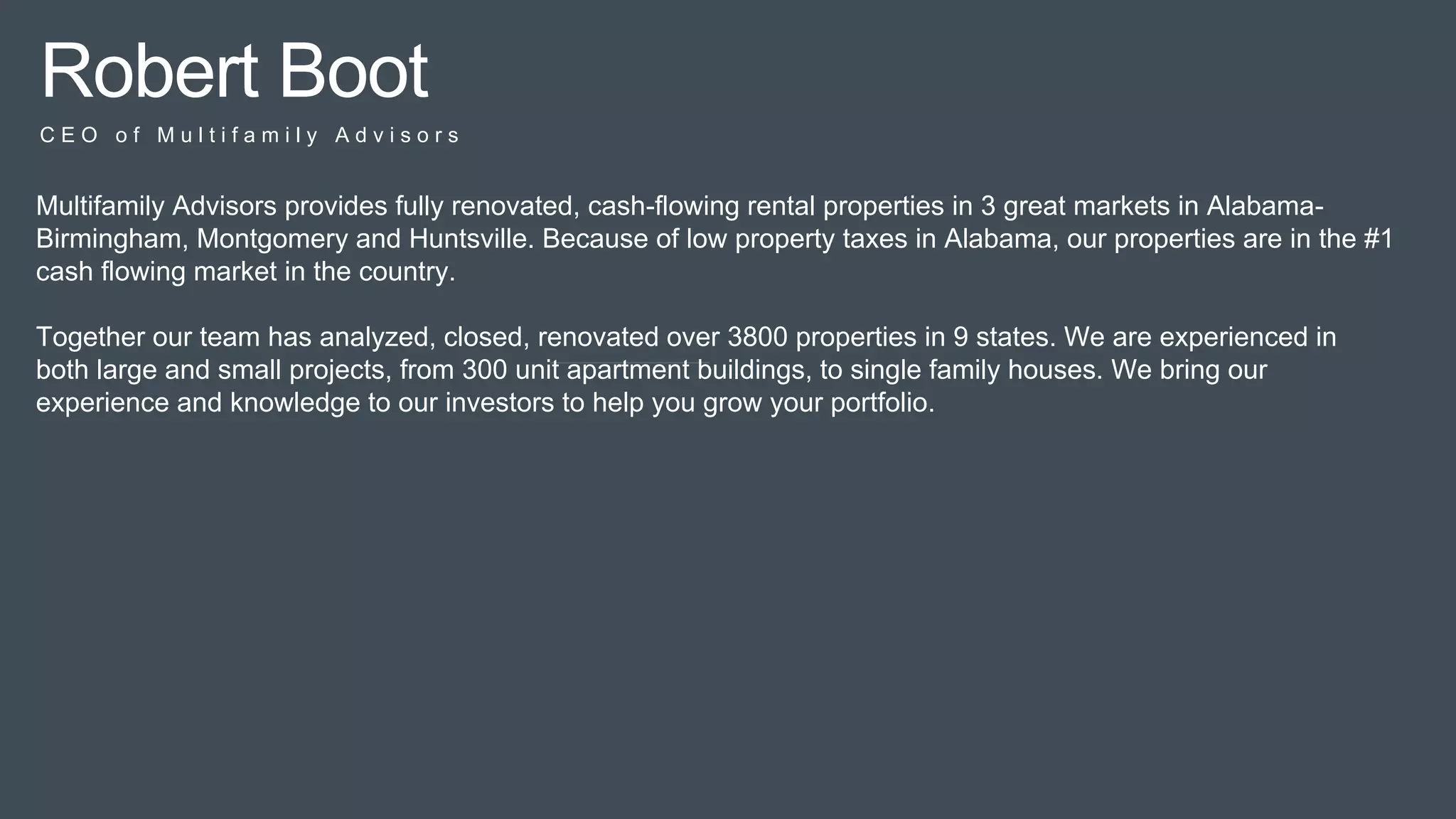 Pitc
h
Robert Boot
C E O o f M u l t i f a m i l y A d v i s o r s
Multifamily Advisors provides fully renovated, cash-flowing rental properties in 3 great markets in Alabama-
Birmingham, Montgomery and Huntsville. Because of low property taxes in Alabama, our properties are in the #1
cash flowing market in the country.
Together our team has analyzed, closed, renovated over 3800 properties in 9 states. We are experienced in
both large and small projects, from 300 unit apartment buildings, to single family houses. We bring our
experience and knowledge to our investors to help you grow your portfolio.
 