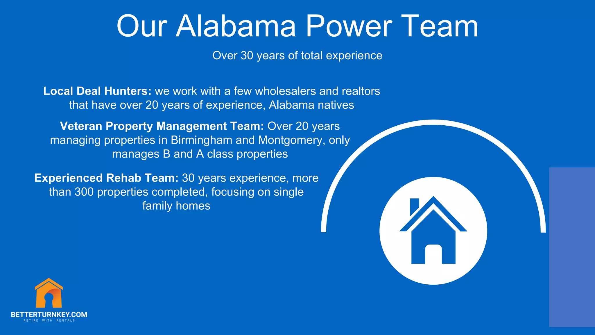 Our Alabama Power Team
Over 30 years of total experience
Veteran Property Management Team: Over 20 years
managing properties in Birmingham and Montgomery, only
manages B and A class properties
Local Deal Hunters: we work with a few wholesalers and realtors
that have over 20 years of experience, Alabama natives
Experienced Rehab Team: 30 years experience, more
than 300 properties completed, focusing on single
family homes
 