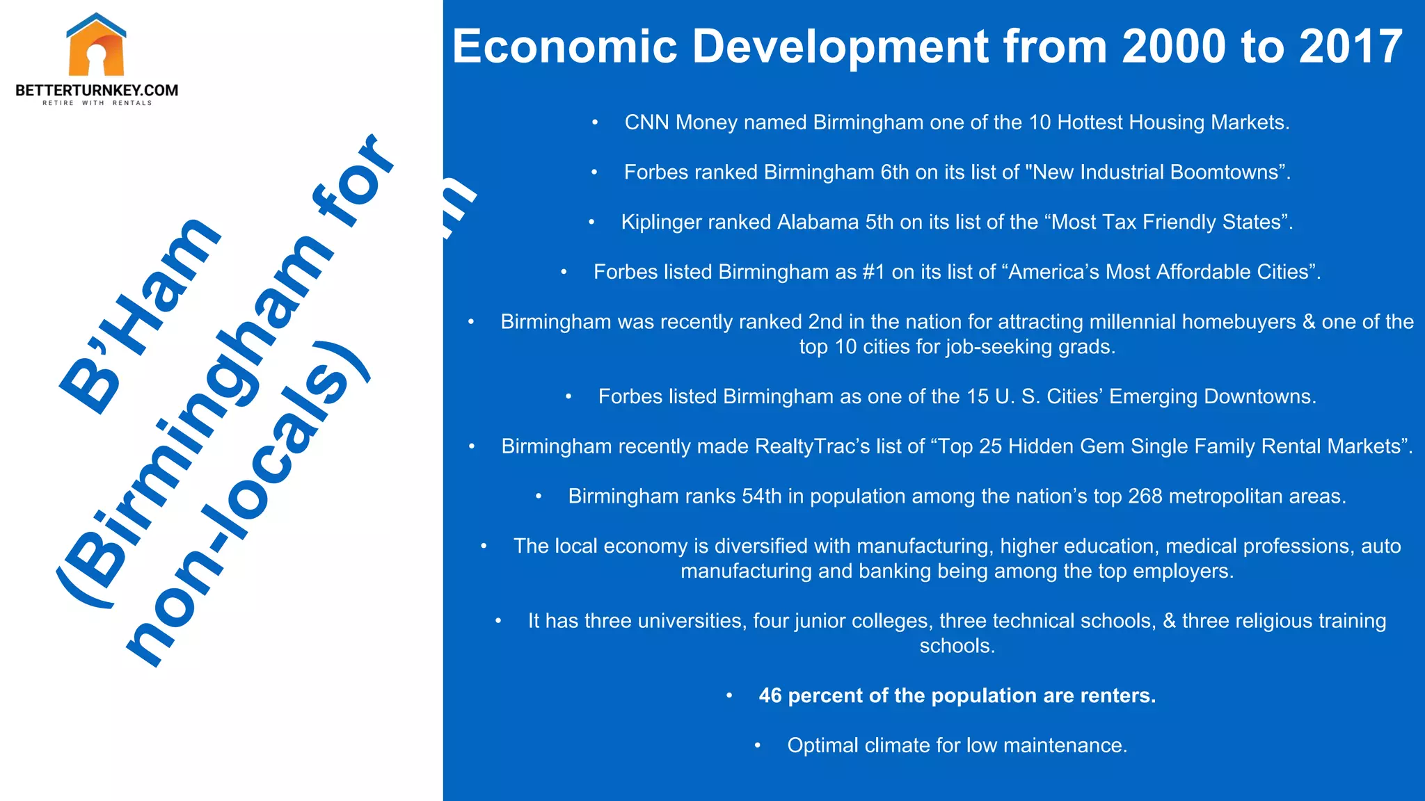 Economic Development from 2000 to 2017
• CNN Money named Birmingham one of the 10 Hottest Housing Markets.
• Forbes ranked Birmingham 6th on its list of "New Industrial Boomtowns”.
• Kiplinger ranked Alabama 5th on its list of the “Most Tax Friendly States”.
• Forbes listed Birmingham as #1 on its list of “America’s Most Affordable Cities”.
• Birmingham was recently ranked 2nd in the nation for attracting millennial homebuyers & one of the
top 10 cities for job-seeking grads.
• Forbes listed Birmingham as one of the 15 U. S. Cities’ Emerging Downtowns.
• Birmingham recently made RealtyTrac’s list of “Top 25 Hidden Gem Single Family Rental Markets”.
• Birmingham ranks 54th in population among the nation’s top 268 metropolitan areas.
• The local economy is diversified with manufacturing, higher education, medical professions, auto
manufacturing and banking being among the top employers.
• It has three universities, four junior colleges, three technical schools, & three religious training
schools.
• 46 percent of the population are renters.
• Optimal climate for low maintenance.
 