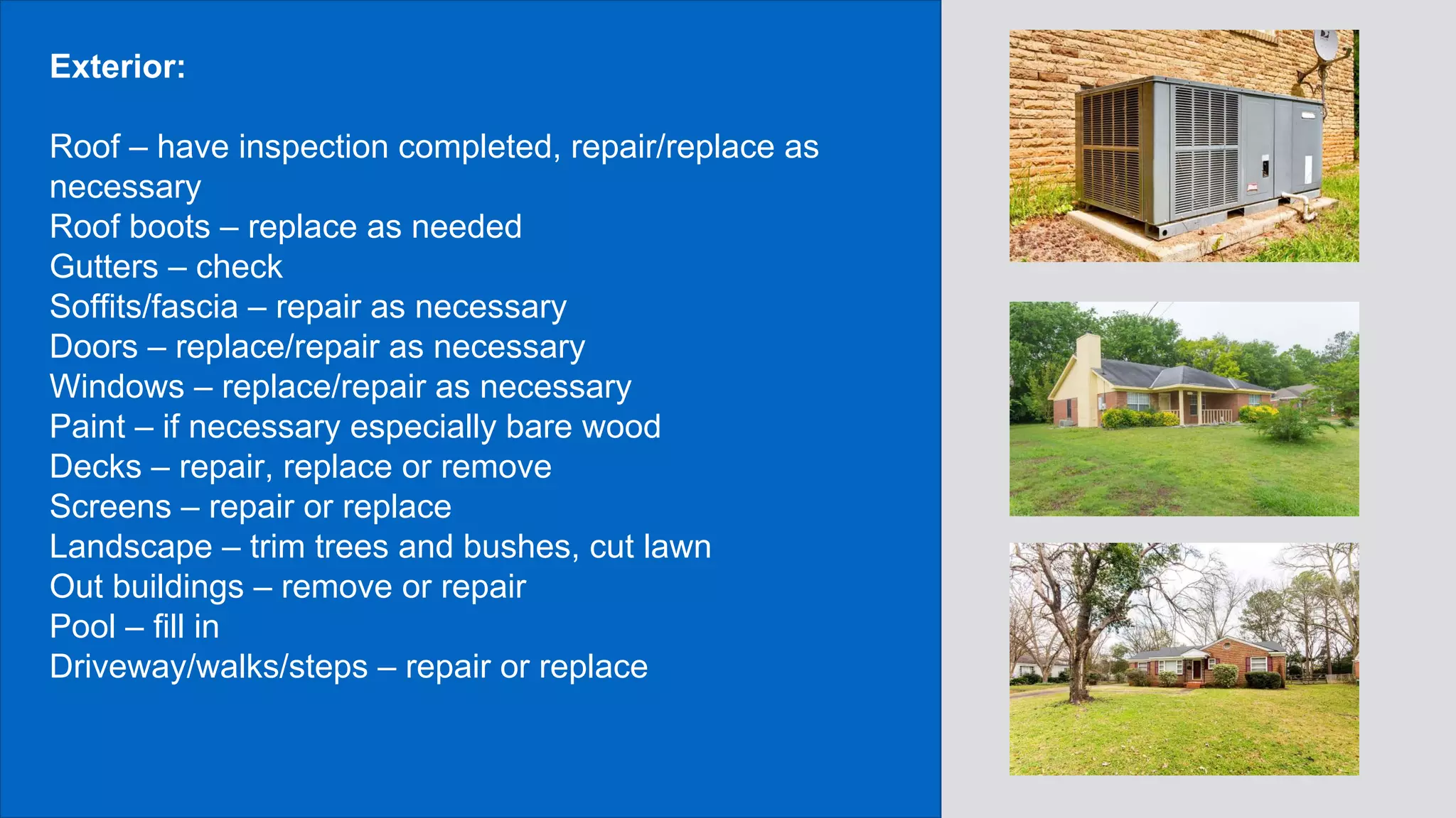Exterior:
Roof – have inspection completed, repair/replace as
necessary
Roof boots – replace as needed
Gutters – check
Soffits/fascia – repair as necessary
Doors – replace/repair as necessary
Windows – replace/repair as necessary
Paint – if necessary especially bare wood
Decks – repair, replace or remove
Screens – repair or replace
Landscape – trim trees and bushes, cut lawn
Out buildings – remove or repair
Pool – fill in
Driveway/walks/steps – repair or replace
 