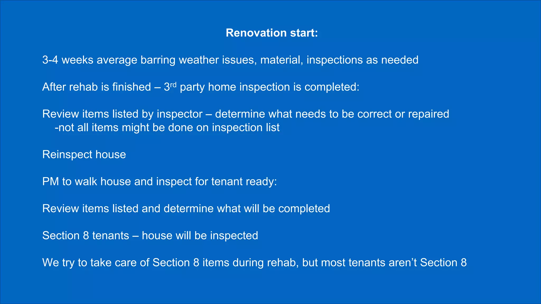 Renovation start:
3-4 weeks average barring weather issues, material, inspections as needed
After rehab is finished – 3rd party home inspection is completed:
Review items listed by inspector – determine what needs to be correct or repaired
-not all items might be done on inspection list
Reinspect house
PM to walk house and inspect for tenant ready:
Review items listed and determine what will be completed
Section 8 tenants – house will be inspected
We try to take care of Section 8 items during rehab, but most tenants aren’t Section 8
 