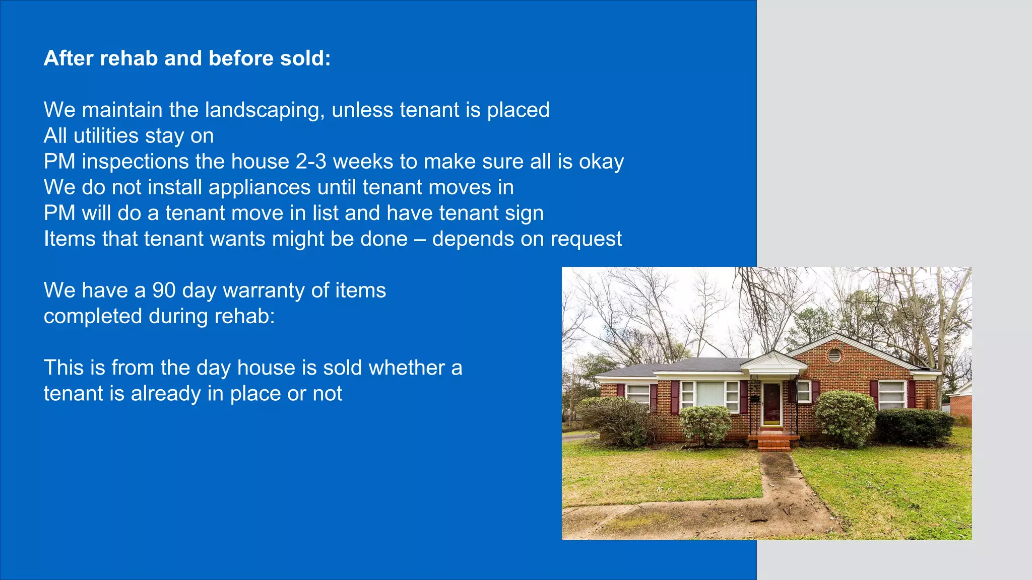 After rehab and before sold:
We maintain the landscaping, unless tenant is placed
All utilities stay on
PM inspections the house 2-3 weeks to make sure all is okay
We do not install appliances until tenant moves in
PM will do a tenant move in list and have tenant sign
Items that tenant wants might be done – depends on request
We have a 90 day warranty of items
completed during rehab:
This is from the day house is sold whether a
tenant is already in place or not
 