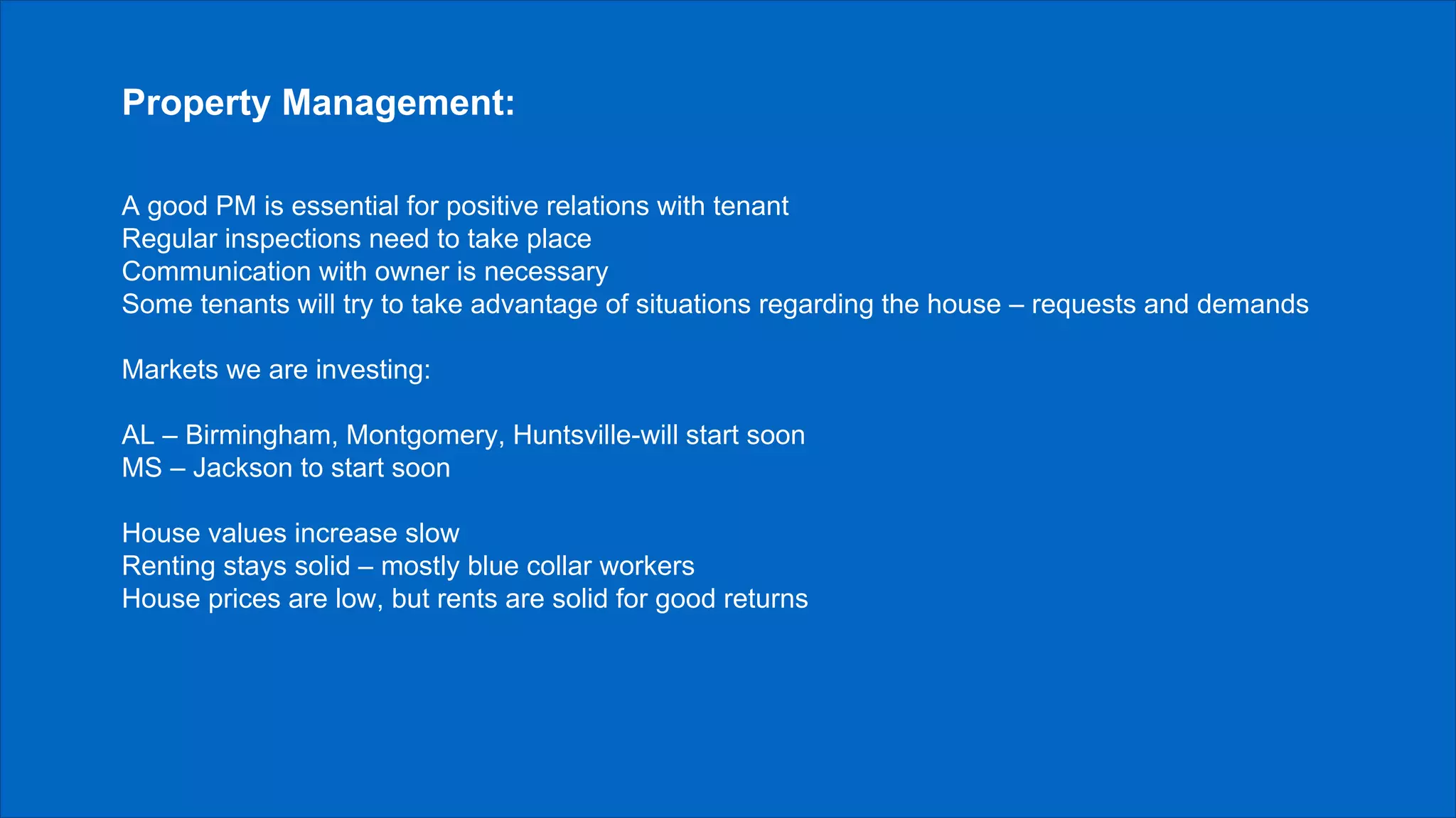 Property Management:
A good PM is essential for positive relations with tenant
Regular inspections need to take place
Communication with owner is necessary
Some tenants will try to take advantage of situations regarding the house – requests and demands
Markets we are investing:
AL – Birmingham, Montgomery, Huntsville-will start soon
MS – Jackson to start soon
House values increase slow
Renting stays solid – mostly blue collar workers
House prices are low, but rents are solid for good returns
 