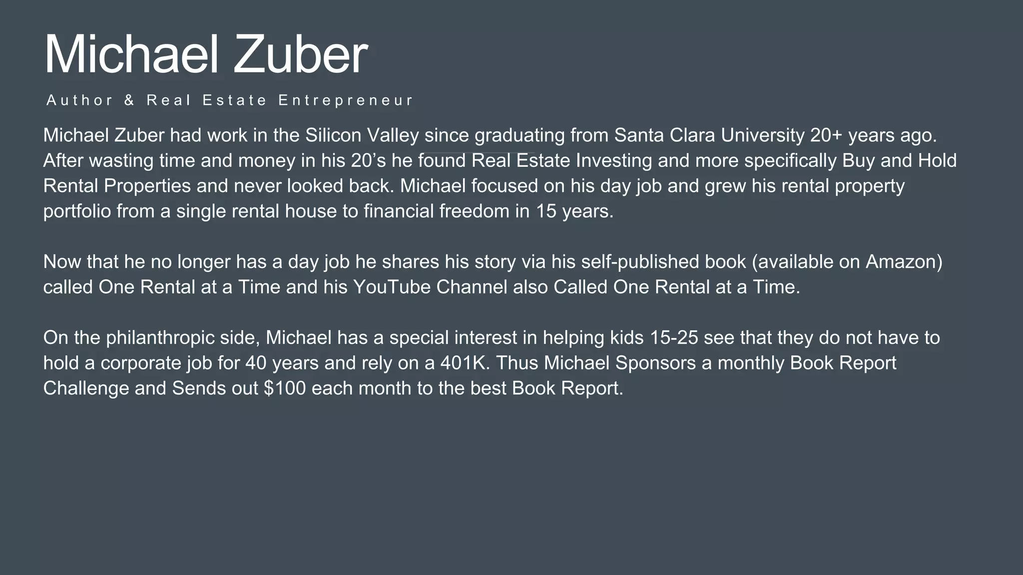 Pitc
h
Michael Zuber
A u t h o r & R e a l E s t a t e E n t r e p r e n e u r
Michael Zuber had work in the Silicon Valley since graduating from Santa Clara University 20+ years ago.
After wasting time and money in his 20’s he found Real Estate Investing and more specifically Buy and Hold
Rental Properties and never looked back. Michael focused on his day job and grew his rental property
portfolio from a single rental house to financial freedom in 15 years.
Now that he no longer has a day job he shares his story via his self-published book (available on Amazon)
called One Rental at a Time and his YouTube Channel also Called One Rental at a Time.
On the philanthropic side, Michael has a special interest in helping kids 15-25 see that they do not have to
hold a corporate job for 40 years and rely on a 401K. Thus Michael Sponsors a monthly Book Report
Challenge and Sends out $100 each month to the best Book Report.
 