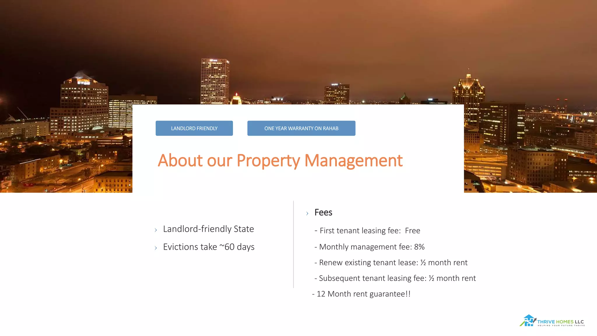About our Property Management
LANDLORD FRIENDLY ONE YEAR WARRANTY ON RAHAB
› Landlord-friendly State
› Evictions take ~60 days
› Fees
- First tenant leasing fee: Free
- Monthly management fee: 8%
- Renew existing tenant lease: ½ month rent
- Subsequent tenant leasing fee: ½ month rent
- 12 Month rent guarantee!!
 