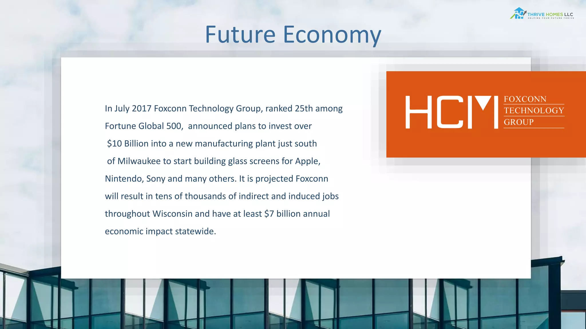 Future Economy
In July 2017 Foxconn Technology Group, ranked 25th among
Fortune Global 500, announced plans to invest over
$10 Billion into a new manufacturing plant just south
of Milwaukee to start building glass screens for Apple,
Nintendo, Sony and many others. It is projected Foxconn
will result in tens of thousands of indirect and induced jobs
throughout Wisconsin and have at least $7 billion annual
economic impact statewide.
 