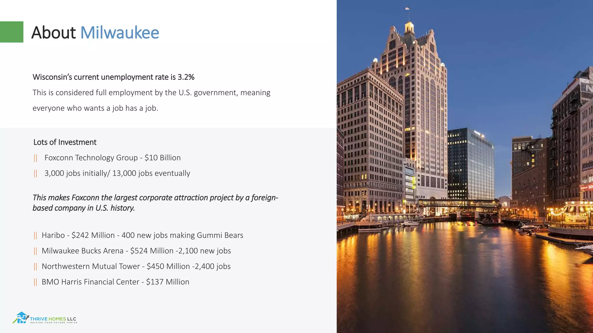 61
About Milwaukee
Wisconsin’s current unemployment rate is 3.2%
This is considered full employment by the U.S. government, meaning
everyone who wants a job has a job.
‖ Haribo - $242 Million - 400 new jobs making Gummi Bears
‖ Milwaukee Bucks Arena - $524 Million -2,100 new jobs
‖ Northwestern Mutual Tower - $450 Million -2,400 jobs
‖ BMO Harris Financial Center - $137 Million
Lots of Investment
‖ Foxconn Technology Group - $10 Billion
‖ 3,000 jobs initially/ 13,000 jobs eventually
This makes Foxconn the largest corporate attraction project by a foreign-
based company in U.S. history.
 