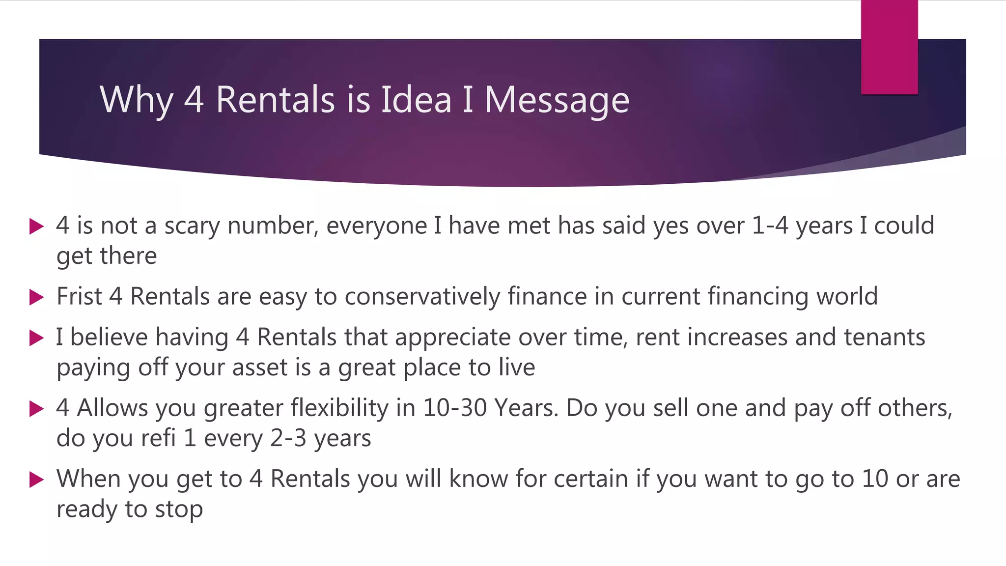 Why 4 Rentals is Idea I Message
 4 is not a scary number, everyone I have met has said yes over 1-4 years I could
get there
 Frist 4 Rentals are easy to conservatively finance in current financing world
 I believe having 4 Rentals that appreciate over time, rent increases and tenants
paying off your asset is a great place to live
 4 Allows you greater flexibility in 10-30 Years. Do you sell one and pay off others,
do you refi 1 every 2-3 years
 When you get to 4 Rentals you will know for certain if you want to go to 10 or are
ready to stop
 
