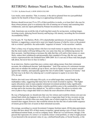RETIRING: Retirees Need Less Stocks, More Annuities
7/11/2011 By Robert Powell, A DOW JONES COLUMN

Less stocks, more annuities. That, in essence, is the advice gleaned from two just-published
reports for the benefit of those living in or approaching retirement.

Retirees should invest just 5% to 25% of their portfolios in stocks, or at least that’s the case for
those whose primary goal is to minimize the risk of running out of money and sustaining their
withdrawals, said one report published by Putnam Investments new think tank.

And, Americans can avoid the risk of outliving their assets by saving more, working longer,
investing wisely, delaying Social Security and buying a life annuity, according the Government
Accountability Office.

For his part, W. Van Harlow, Ph.D., CFA charterholder and director of research at the Putnam
Institute, is suggesting a conservative asset mix largely because of what he views as the greatest
risk to a retiree’s portfolio: the unfavorable “sequence of returns” in the securities’ markets.

That’s a fancy way of saying retirees who have too much money in equities face the very risk
that the stock market will keep falling at the very same time they are withdrawing money for
their accounts. And that doing so increases the odds that they will outlive their money or, more
likely, reduce their withdrawals and presumably their standard of living. (By the way, many
retirees experienced this risk firsthand from 2000-2009. So it’s not one of those risks that people
talk about, but never have to face in reality.)

In an interview, Harlow noted that once a retiree starts taking money from their retirement
accounts, the withdrawals become “path dependent.” And if the success of a retirement income
plan rests on whether the markets go up or down, one has to figure out how to protect oneself
against that volatility, and especially against the risk of unfavorable “sequence of returns.” And
the best way to do that is by reducing one’s overall exposure to equity to no more than
25%, he said.

Harlow also took issue with many life-cycle, or so-called target-date, mutual funds in the
marketplace today, suggesting that many have far too much invested in equities. “The higher
equity allocations used in many popular retirement investment products today significantly
underestimate the risks that these higher-volatility portfolios pose to the sustainability of retirees’
savings and to the incomes they depend on,” he said in a release. His advice to retirees who
own or plan to buy a target-date fund is to check the asset allocation of those funds.

By way of background, we should note that very few retirees and would-be retirees own just one
mutual fund which also happens to be a life-cycle or target-date fund. In fact, investors saving
for retirement in a 401(k) often own many funds, one of which might be a life-cycle fund. The
research does suggest, however, that would-be retirees do face the risk of unfavorable sequence
of returns given their mix of assets in their retirement accounts.

On average, according to a recent Investment Company Institute report, 401(k) plan participants
in their 60s have about 50% of their money in equities, spread among a mix of stock, life-cycle
and balanced mutual funds, as well as company stock. What isn’t so well known, though, is the
percent that represents of a retiree’s or would-be retiree’s total portfolio, or what it might present
if you factored in the net present value of, say, a defined benefit plan, or Social Security, or the
 