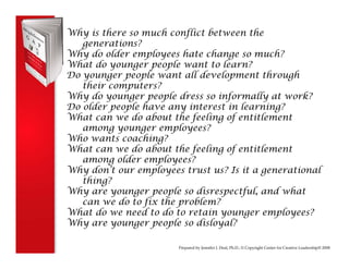 Why is there so much conflict between the
   generations?
Why do older employees hate change so much?
What do younger people want to learn?
Do younger people want all development through
   their computers?
Why do younger people dress so informally at work?
Do older people have any interest in learning?
What can we do about the feeling of entitlement
   among younger employees?
Who wants coaching?
What can we do about the feeling of entitlement
   among older employees?
Why don’t our employees trust us? Is it a generational
   thing?
Why are younger people so disrespectful, and what
   can we do to fix the problem?
What do we need to do to retain younger employees?
Why are younger people so disloyal?

                       Prepared by Jennifer J. Deal, Ph.D.; © Copyright Center for Creative Leadership® 2008
 