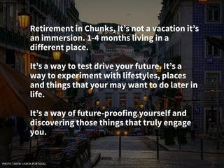 Retirement in Chunks, It’s not a vacation it’s
an immersion. 1-4 months living in a
different place.
It’s a way to test drive your future. It’s a
way to experiment with lifestyles, places
and things that your may want to do later in
life.
It’s a way of future-proofing yourself and
discovering those things that truly engage
you.
PHOTO TAKEN: LISBON PORTUGAL
 