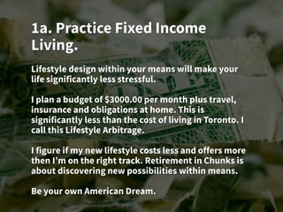 1a. Practice Fixed Income
Living.
Lifestyle design within your means will make your
life significantly less stressful.
I plan a budget of $3000.00 per month plus travel,
insurance and obligations at home. This is
significantly less than the cost of living in Toronto. I
call this Lifestyle Arbitrage.
I figure if my new lifestyle costs less and offers more
then I’m on the right track. Retirement in Chunks is
about discovering new possibilities within means.
Be your own American Dream.
 