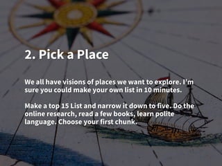 2. Pick a Place
We all have visions of places we want to explore. I’m
sure you could make your own list in 10 minutes.
Make a top 15 List and narrow it down to five. Do the
online research, read a few books, learn polite
language. Choose your first chunk.
 