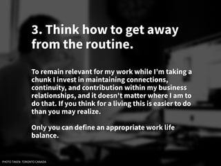 3. Think how to get away
from the routine.
To remain relevant for my work while I’m taking a
chunk I invest in maintaining connections,
continuity, and contribution within my business
relationships, and it doesn't matter where I am to
do that. If you think for a living this is easier to do
than you may realize.
Only you can define an appropriate work life
balance.
PHOTO TAKEN: TORONTO CANADA
 