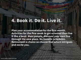 4. Book it. Do it. Live it.
Plan your accommodation for the first month.
Activities for the first week to get oriented then live
it like a local. Meet people, discover your own line
through the new place. No frenetic schedules.
Retirement is choice so choose that which intrigues
and excite you.
PHOTO TAKEN: LISBON PORTUGAL
 