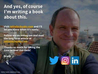 And yes, of course
I’m writing a book
about this.
Visit retireinchunks.com and I’ll
let you know when it’s ready.
Follow me on Instagram and read
the long form article at
retireinchunks.com
Thanks so much for taking the
time to read this deck!
Brady
PHOTO TAKEN: LISBON PORTUGAL
 