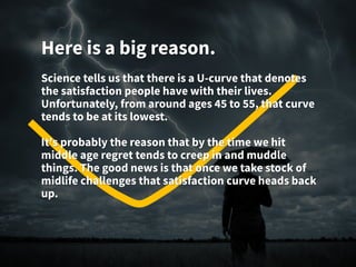 Here is a big reason.
Science tells us that there is a U-curve that denotes
the satisfaction people have with their lives.
Unfortunately, from around ages 45 to 55, that curve
tends to be at its lowest.
It's probably the reason that by the time we hit
middle age regret tends to creep in and muddle
things. The good news is that once we take stock of
midlife challenges that satisfaction curve heads back
up.
 