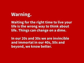 Warning.
Waiting for the right time to live your
life is the wrong way to think about
life. Things can change on a dime.
In our 20s and 30s we are invincible
and immortal in our 40s, 50s and
beyond, we know better.
 
