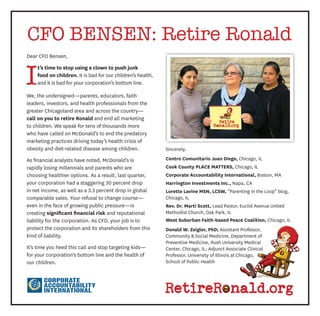 RetireR nald.org 
Dear CFO Bensen, 
It’s time to stop using a clown to push junk 
food on children. It is bad for our children’s health, 
and it is bad for your corporation’s bottom line. 
We, the undersigned—parents, educators, faith 
leaders, investors, and health professionals from the 
greater Chicagoland area and across the country— 
call on you to retire Ronald and end all marketing 
to children. We speak for tens of thousands more 
who have called on McDonald’s to end the predatory 
marketing practices driving today’s health crisis of 
obesity and diet-related disease among children. 
As financial analysts have noted, McDonald’s is 
rapidly losing millennials and parents who are 
choosing healthier options. As a result, last quarter, 
your corporation had a staggering 30 percent drop 
in net income, as well as a 3.3 percent drop in global 
comparable sales. Your refusal to change course— 
even in the face of growing public pressure—is 
creating significant financial risk and reputational 
liability for the corporation. As CFO, your job is to 
protect the corporation and its shareholders from this 
kind of liability. 
It’s time you heed this call and stop targeting kids— 
for your corporation’s bottom line and the health of 
our children. 
Sincerely, 
Centro Comunitario Juan Diego, Chicago, IL 
Cook County PLACE MATTERS, Chicago, IL 
Corporate Accountability International, Boston, MA 
Harrington Investments Inc., Napa, CA 
Lorette Lavine MSN, LCSW, “Parenting in the Loop” blog, 
Chicago, IL 
Rev. Dr. Marti Scott, Lead Pastor, Euclid Avenue United 
Methodist Church, Oak Park, IL 
West Suburban Faith-based Peace Coalition, Chicago, IL 
Donald W. Zeigler, PhD; Assistant Professor, 
Community & Social Medicine, Department of 
Preventive Medicine, Rush University Medical 
Center, Chicago, IL; Adjunct Associate Clinical 
Professor, University of Illinois at Chicago, 
School of Public Health 
CFO BENSEN: Retire Ronald 
