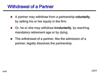 12-62
 A partner may withdraw from a partnership voluntarily,
by selling his or her equity in the firm.
 Or, he or she may withdraw involuntarily, by reaching
mandatory retirement age or by dying.
 The withdrawal of a partner, like the admission of a
partner, legally dissolves the partnership.
Withdrawal of a Partner
LO 4
 