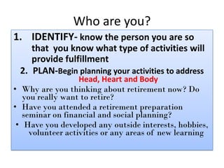 Who are you?
1. IDENTIFY- know the person you are so
that you know what type of activities will
provide fulfillment
2. PLA...