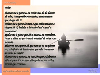 .
. SK FotografieSK Fotografie
ana'Carvalhosa © direitos reservadosana'Carvalhosa © direitos reservados
,,,IImar15,,,,,IImar15,,
obrigadaobrigada
retiroretiro
chamas-me à parte e, eu retiro-me, de de dentrochamas-me à parte e, eu retiro-me, de de dentro
de mim, transponho o nevoeiro, numa nuvemde mim, transponho o nevoeiro, numa nuvem
que chega até tique chega até ti
retiras-me à parte de mim o que sobra intacto eretiras-me à parte de mim o que sobra intacto e
virgem de ti, indolor e intocável tal e qual ovirgem de ti, indolor e intocável tal e qual o
nosso amornosso amor
apelas-me à parte que de ti suas e, eu reconheço,apelas-me à parte que de ti suas e, eu reconheço,
tocar a alma na parte mais sensível de estar e sertocar a alma na parte mais sensível de estar e ser
na vida,na vida,
absorves-me à parte do que nem se vê ou pareceabsorves-me à parte do que nem se vê ou parece
ser, o infinito de horizontes que não tem rumoser, o infinito de horizontes que não tem rumo
ou mote de existirou mote de existir
chamas-me à parte e, eu vou devagar e delirante,chamas-me à parte e, eu vou devagar e delirante,
afinal quem é o ser que não apela ao seu retiro,afinal quem é o ser que não apela ao seu retiro,
mesmo que errante...mesmo que errante...
retiroretiro
chamas-me à parte e, eu retiro-me, de de dentrochamas-me à parte e, eu retiro-me, de de dentro
de mim, transponho o nevoeiro, numa nuvemde mim, transponho o nevoeiro, numa nuvem
que chega até tique chega até ti
retiras-me à parte de mim o que sobra intacto eretiras-me à parte de mim o que sobra intacto e
virgem de ti, indolor e intocável tal e qual ovirgem de ti, indolor e intocável tal e qual o
nosso amornosso amor
apelas-me à parte que de ti suas e, eu reconheço,apelas-me à parte que de ti suas e, eu reconheço,
tocar a alma na parte mais sensível de estar e sertocar a alma na parte mais sensível de estar e ser
na vida,na vida,
absorves-me à parte do que nem se vê ou pareceabsorves-me à parte do que nem se vê ou parece
ser, o infinito de horizontes que não tem rumoser, o infinito de horizontes que não tem rumo
ou mote de existirou mote de existir
chamas-me à parte e, eu vou devagar e delirante,chamas-me à parte e, eu vou devagar e delirante,
afinal quem é o ser que não apela ao seu retiro,afinal quem é o ser que não apela ao seu retiro,
mesmo que errante...mesmo que errante...
 