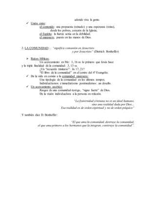 adonde viva la gente.
 Unión entre:
el contenido: una propuesta (reinado) y una esperanza (reino),
desde los pobres, corazón de la Iglesia;
el Espíritu: la fuerza actúa en la debilidad;
el misionero, puesto en las manos de Dios.
2. LA COMUNIDAD… “significa comunión en Jesucristo
y por Jesucristo” (Dietrich Bonhoffer)
 Raíces bíblicas:
Un acercamiento en Mc: 1, 16 ss: lo primero que Jesús hace
y la triple finalidad de la comunidad: 3, 13 ss.
¿Un “recuerdo trinitario”: Jn 17, 21?
“El libro de la comunidad” en el centro del 4º Evangelio.
 De la vida en común a la comunidad misionera:
Una tipología de la comunidad en los últimos tempos.
Individualismos e inmediatismo postmodernos: un desafío.
 Un acercamiento ascético:
Rasgos de una comunidad-testigo, “signo fuerte” de Dios.
De la visión individualista a la persona en relación.
“La fraternidad cristiana no es un ideal humano,
sino una realidad dada por Dios…
Esa realidad es de orden espiritual y no de orden psíquico”
Y también dice D. Bonhoffer:
“El que ama la comunidad, destruye la comunidad;
el que ama primero a los hermanos que la integran, construye la comunidad”.
 