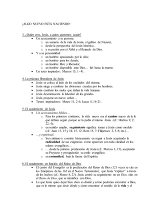 ¡ALGO NUEVO ESTÁ NACIENDO!
3. ¿Quién eres, Jesús, a quien queremos seguir?
 Un acercamiento a su persona:
o un sumario de la vida de Jesús, el galileo de Nazaret,
o desde la perspectiva del Jesús histórico,
o y su pasión por el Abbá y el Reinado de Dios.
 Y a su personalidad:
o un hombre apasionado por la vida;
o un hombre para los demás;
o un hombre libre y liberador;
o un hombre disponible ante Dios… fiel hasta la muerte.
 Un texto inspirador: Marcos 15, 1- 41.
4. La práctica liberadora de Jesús
 Jesús se coloca al lado de los excluidos del sistema.
 Jesús niega y combate las divisiones creadas por los hombres.
 Jesús combate los males que dañan la vida humana.
 Jesús desenmascara la falsedad de los grandes.
 Jesús propone un nuevo orden…
 Textos inspiradores: Mateo 11, 2-6; Lucas 4, 16-21.
5. El seguimiento de Jesús
 Un acercamiento bíblico…
o Para los primeros cristianos, la vida nueva era el camino nuevo de la fe
que debían seguir porque se lo pedía el mismo Jesús (cf.: Hechos 9, 2;
22, 4);
o en sentido amplio, seguimiento significa tomar a Jesús como modelo
(cf.: Juan 13, 15 y 34; 15, 12; Rom 15, 7; Filipenses 2, 5-8; etc.)…
 …y espiritual:
o Ser cristiano/a consiste básicamente en seguir a Jesús aceptando la
radicalidad de sus exigencias como aparecen con toda claridad en los
relatos evangélicos…
o … desde la primera predicación de Jesús (cf.: Marcos 1, 15), aceptando
su Proyecto y prosiguiendo su estilo evangélico;
o en comunidad, bajo la fuerza del Espíritu.
6. El seguimiento en función del Reino de Dios
 El centro del Evangelio es la predicación del Reino de Dios (121 veces se cita en
los Sinópticos de las 162 en el Nuevo Testamento), que Jesús “explicó” a través
de los hechos (cf.: Mateo 4, 23). Jesús centró su seguimiento no en Dios, sino en
el Reino de Dios, que se identifica con Dios.
 Lo que Jesús quiso dejar bien claro es dónde y cómo podemos encontrar a Dios,
que es lo mismo que decir dónde y cómo encontrar el sentido de la vida y el
 