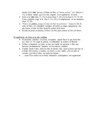 destino de la vida: por eso, el Reino de Dios es “buena noticia” (cf.: Marcos 1,
15), al mismo tiempo que es lo más exigente en el seguimiento de Jesús.
 Jesús es la vida (Juan 11, 25), la posee (Juan 5, 26) y la da (Juan 6, 33; 10, 28).
Como condición exige la fe (Jun 3, 15 y 36) y el cumplimiento de sus mandatos
(Juan 15, 29).
 “Felices los pobres, porque el reino de Dios les pertenece” (Lucas 6, 20). El
reino de Dios y la centralidad teológica del pobre se exigen mutuamente: hay
que buscar el reino de Dios desde los pobres de la tierra.
 Se trata de poner en práctica el Reino de Dios para conocer al Dios del Reino.
El seguimiento de Jesús en la vida cotidiana
 El encuentro auténtico con Jesús, al seguirlo, supone hacer lo que Jesús hizo
(cf.: Juan 13, 15), según la justicia, la solidaridad, la verdad y la libertad.
 Si Dios se humanizó en Jesús, no hay otro medio de encontrar a Dios que
hacernos profundamente humanos en el acontecer cotidiano.
 Caminar desde Cristo, todos los días de nuestra vida, suena al deseo que hay en
el fondo del corazón, a caminar con Jesús y a vivir unidas a Él con todo el
corazón, con toda el alma, con todas las fuerzas…
 … como Él lo estaba con el Padre: dimensión contemplativa del seguimiento
 