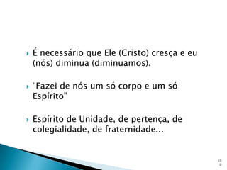    É necessário que Ele (Cristo) cresça e eu
    (nós) diminua (diminuamos).

   “Fazei de nós um só corpo e um só
    Espírito”

   Espírito de Unidade, de pertença, de
    colegialidade, de fraternidade...


                                                10
                                                 0
 