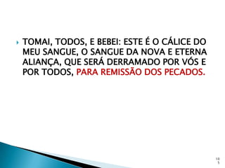    TOMAI, TODOS, E BEBEI: ESTE É O CÁLICE DO
    MEU SANGUE, O SANGUE DA NOVA E ETERNA
    ALIANÇA, QUE SERÁ DERRAMADO POR VÓS E
    POR TODOS, PARA REMISSÃO DOS PECADOS.




                                                10
                                                 5
 