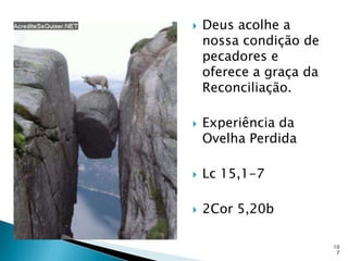    Deus acolhe a
    nossa condição de
    pecadores e
    oferece a graça da
    Reconciliação.

   Experiência da
    Ovelha Perdida

   Lc 15,1-7

   2Cor 5,20b

                         10
                          7
 