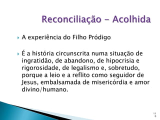    A experiência do Filho Pródigo

   É a história circunscrita numa situação de
    ingratidão, de abandono, de hipocrisia e
    rigorosidade, de legalismo e, sobretudo,
    porque a leio e a reflito como seguidor de
    Jesus, embalsamada de misericórdia e amor
    divino/humano.


                                                 11
                                                  0
 