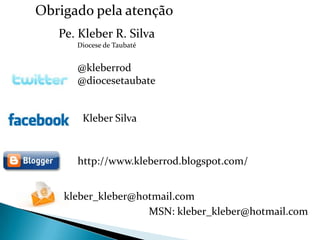 Obrigado pela atenção
   Pe. Kleber R. Silva
      Diocese de Taubaté


      @kleberrod
      @diocesetaubate


       Kleber Silva



      http://www.kleberrod.blogspot.com/


    kleber_kleber@hotmail.com
                    MSN: kleber_kleber@hotmail.com
 