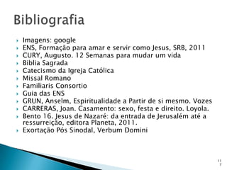    Imagens: google
   ENS, Formação para amar e servir como Jesus, SRB, 2011
   CURY, Augusto. 12 Semanas para mudar um vida
   Biblia Sagrada
   Catecismo da Igreja Católica
   Missal Romano
   Familiaris Consortio
   Guia das ENS
   GRUN, Anselm, Espiritualidade a Partir de si mesmo. Vozes
   CARRERAS, Joan. Casamento: sexo, festa e direito. Loyola.
   Bento 16. Jesus de Nazaré: da entrada de Jerusalém até a
    ressurreição, editora Planeta, 2011.
   Exortação Pós Sinodal, Verbum Domini



                                                                11
                                                                 7
 