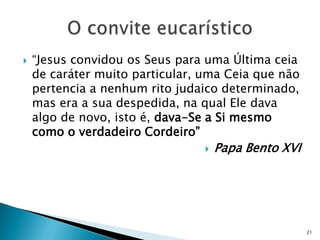    “Jesus convidou os Seus para uma Última ceia
    de caráter muito particular, uma Ceia que não
    pertencia a nenhum rito judaico determinado,
    mas era a sua despedida, na qual Ele dava
    algo de novo, isto é, dava-Se a Si mesmo
    como o verdadeiro Cordeiro”
                                    Papa Bento XVI




                                                      21
 